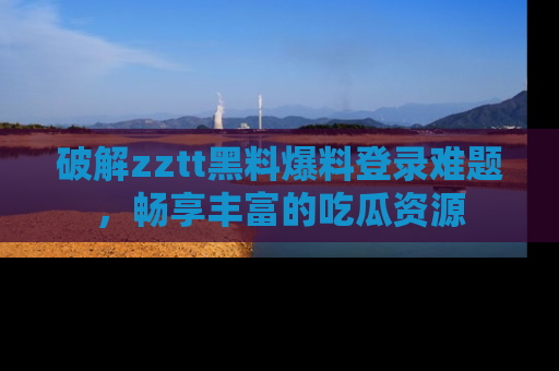 破解zztt黑料爆料登录难题,畅享丰富的吃瓜资源