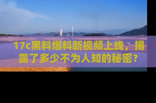 17c黑料爆料新视频上线,揭露了多少不为人知的秘密?