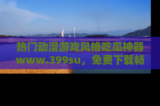 热门动漫游戏风格吃瓜神器www.399su，免费下载畅享精彩
