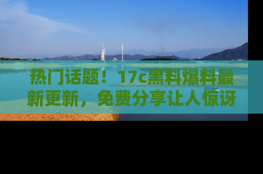 热门话题！17c黑料爆料最新更新，免费分享让人惊讶的事实！