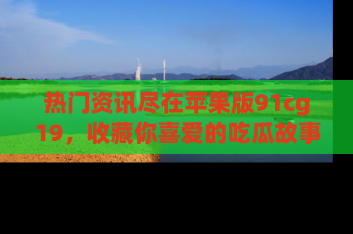 热门资讯尽在苹果版91cg19，收藏你喜爱的吃瓜故事吧！