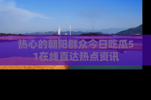 热心的朝阳群众今日吃瓜51在线直达热点资讯