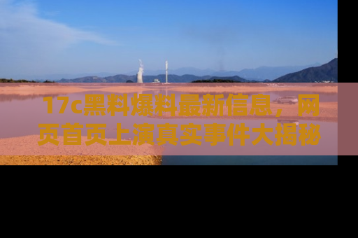 17c黑料爆料最新信息,网页首页上演真实事件大揭秘