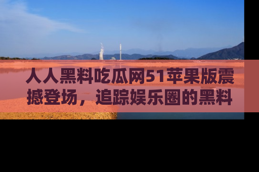 人人黑料吃瓜网51苹果版震撼登场，追踪娱乐圈的黑料与热闻