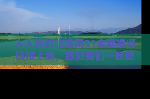 人人黑料吃瓜网51全新视频链接上线，跟随我们一起吃瓜围观！