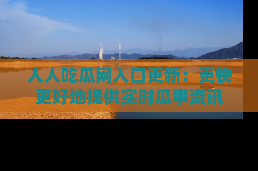 人人吃瓜网入口更新：更快更好地提供实时瓜事资讯
