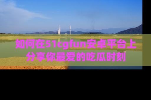 如何在51cgfun安卓平台上分享你最爱的吃瓜时刻
