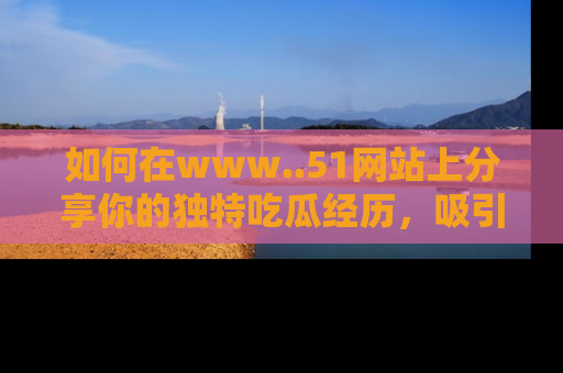 如何在www..51网站上分享你的独特吃瓜经历，吸引更多用户关注