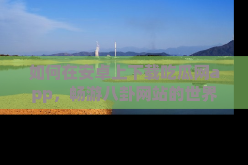 如何在安卓上下载吃瓜网app，畅游八卦网站的世界