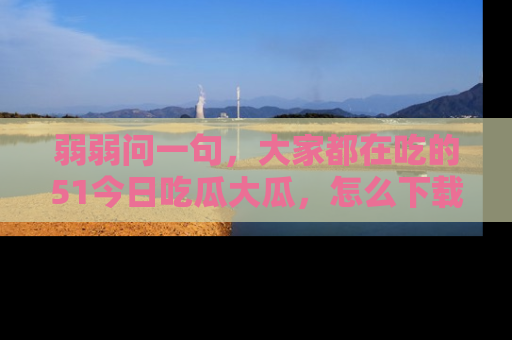 弱弱问一句，大家都在吃的51今日吃瓜大瓜，怎么下载登录才能体验最新入口？