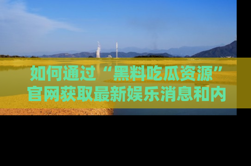 如何通过“黑料吃瓜资源”官网获取最新娱乐消息和内幕爆料