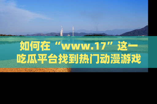 如何在“www.17”这一吃瓜平台找到热门动漫游戏风格的链接？