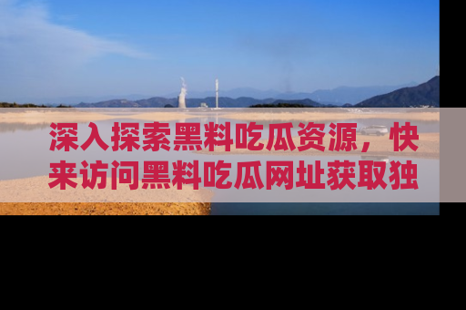 深入探索黑料吃瓜资源，快来访问黑料吃瓜网址获取独家内容！