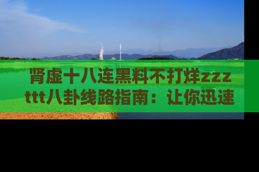 肾虚十八连黑料不打烊zzzttt八卦线路指南：让你迅速掌握热点事件脉络