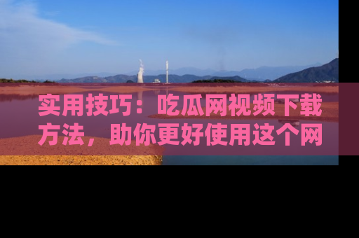 实用技巧：吃瓜网视频下载方法，助你更好使用这个网站