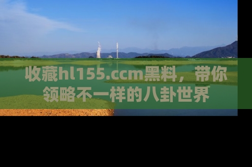 收藏hl155.ccm黑料，带你领略不一样的八卦世界