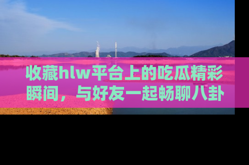 收藏hlw平台上的吃瓜精彩瞬间，与好友一起畅聊八卦趣闻！