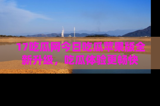 17吃瓜网今日吃瓜苹果版全新升级,吃瓜体验更畅快