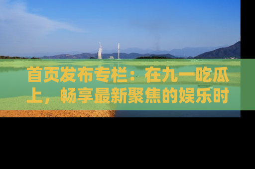 首页发布专栏：在九一吃瓜上，畅享最新聚焦的娱乐时讯