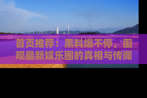 首页推荐：黑料爆不停，围观最新娱乐圈的真相与传闻