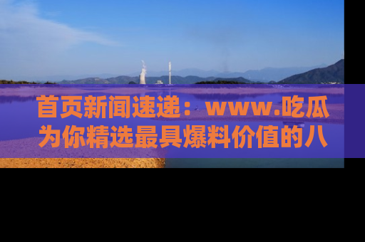 首页新闻速递:www.吃瓜为你精选最具爆料价值的八卦和趣闻!