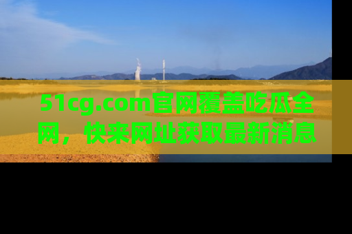 51cg.com官网覆盖吃瓜全网,快来网址获取最新消息与链接!