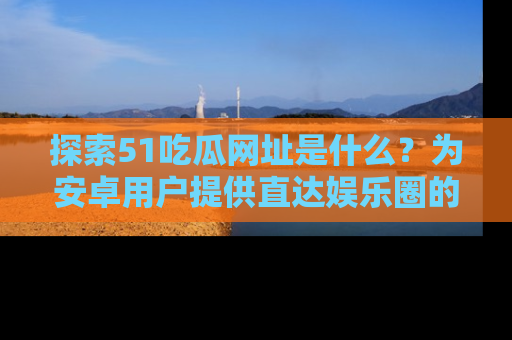 探索51吃瓜网址是什么?为安卓用户提供直达娱乐圈的途径