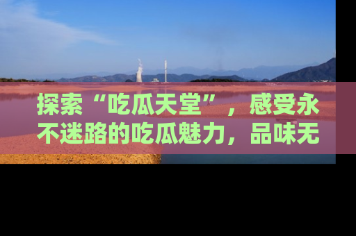 探索“吃瓜天堂”,感受永不迷路的吃瓜魅力,品味无尽的美食!