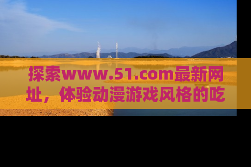探索www.51.com最新网址,体验动漫游戏风格的吃瓜乐趣!