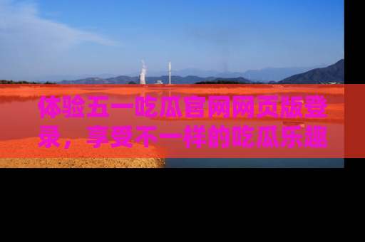 体验五一吃瓜官网网页版登录,享受不一样的吃瓜乐趣与互动体验