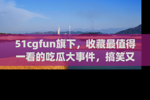 51cgfun旗下,收藏最值得一看的吃瓜大事件,搞笑又精彩!
