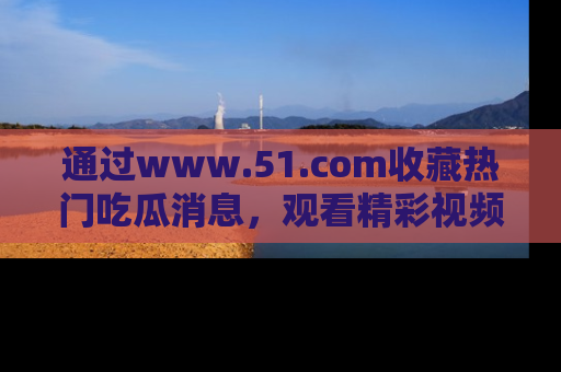 通过www.51.com收藏热门吃瓜消息，观看精彩视频与段子！