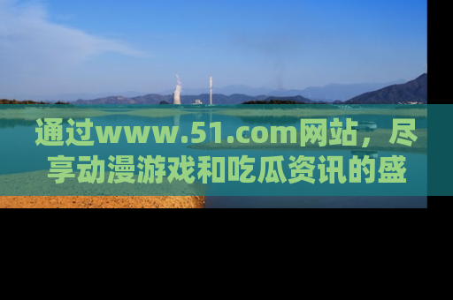 通过www.51.com网站，尽享动漫游戏和吃瓜资讯的盛宴！