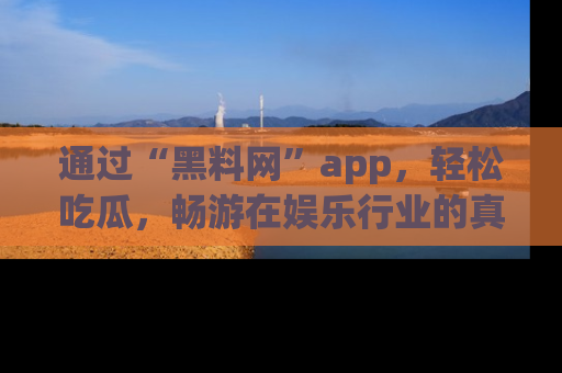 通过“黑料网”app,轻松吃瓜,畅游在娱乐行业的真实世界!
