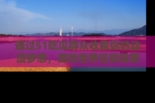 通过51吃瓜群众收藏你的动漫梦想,游戏世界任你探索