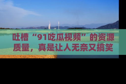 吐槽“91吃瓜视频”的资源质量，真是让人无奈又搞笑！
