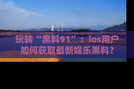 玩转“黑料91”：ios用户如何获取最新娱乐黑料？