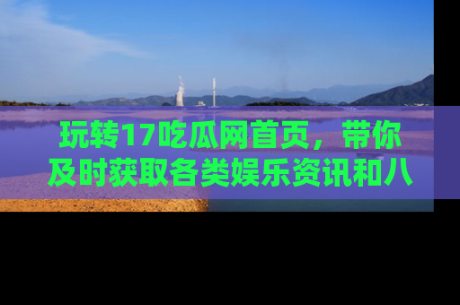 玩转17吃瓜网首页，带你及时获取各类娱乐资讯和八卦故事！