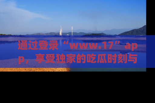 通过登录“www.17”app，享受独家的吃瓜时刻与娱乐资讯！