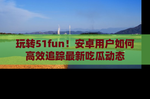 玩转51fun！安卓用户如何高效追踪最新吃瓜动态