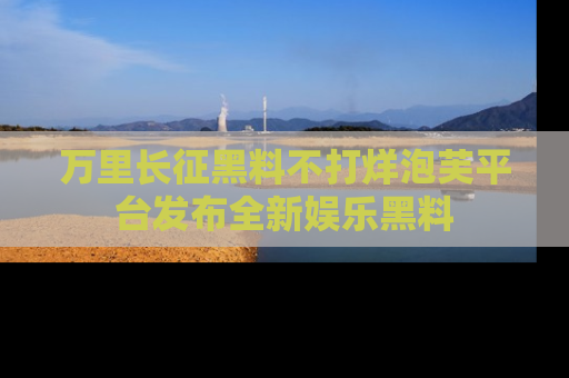 万里长征黑料不打烊泡芙平台发布全新娱乐黑料