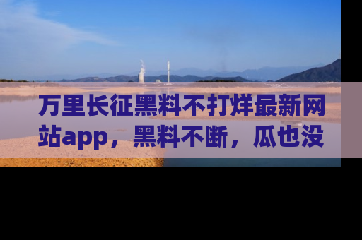 万里长征黑料不打烊最新网站app，黑料不断，瓜也没断，真香！