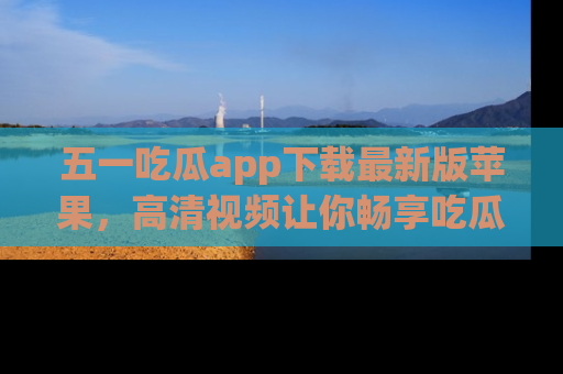 五一吃瓜app下载最新版苹果，高清视频让你畅享吃瓜乐趣