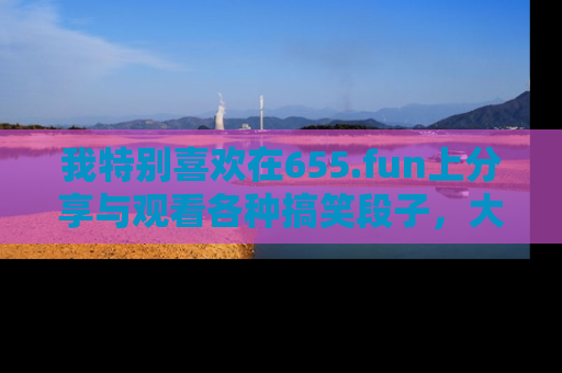 我特别喜欢在655.fun上分享与观看各种搞笑段子，大家一起来享受乐趣吧！