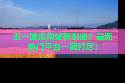五一吃瓜网站有哪些？最新热门平台一网打尽！