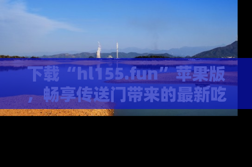 下载“hl155.fun”苹果版，畅享传送门带来的最新吃瓜资讯