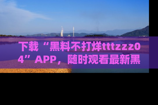 下载“黑料不打烊tttzzz04”APP，随时观看最新黑料不打烊tttzzz04在线！
