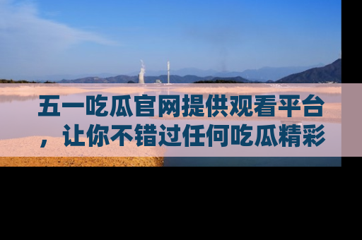五一吃瓜官网提供观看平台，让你不错过任何吃瓜精彩瞬间