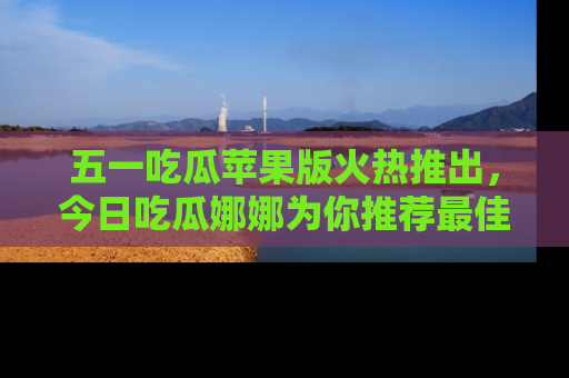 五一吃瓜苹果版火热推出，今日吃瓜娜娜为你推荐最佳美食！