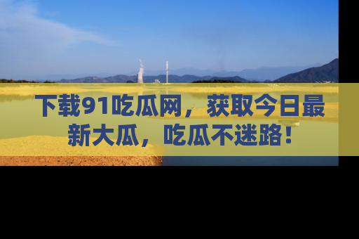 下载91吃瓜网，获取今日最新大瓜，吃瓜不迷路！